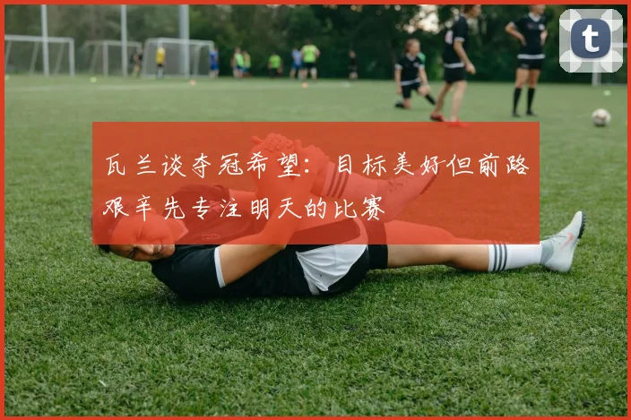 瓦兰谈夺冠希望：目标美好但前路艰辛先专注明天的比赛