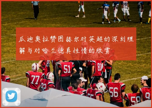 瓜迪奥拉赞图赫尔对英超的深刻理解与对哈兰德真性情的欣赏