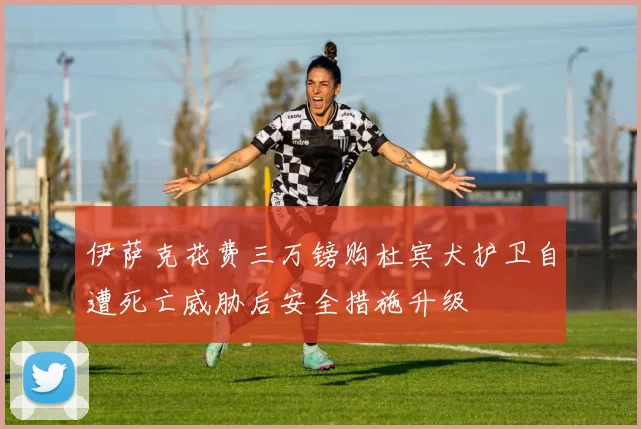 伊萨克花费三万镑购杜宾犬护卫自遭死亡威胁后安全措施升级
