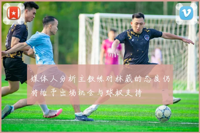 媒体人分析主教练对林葳的态度仍将给予出场机会与球权支持