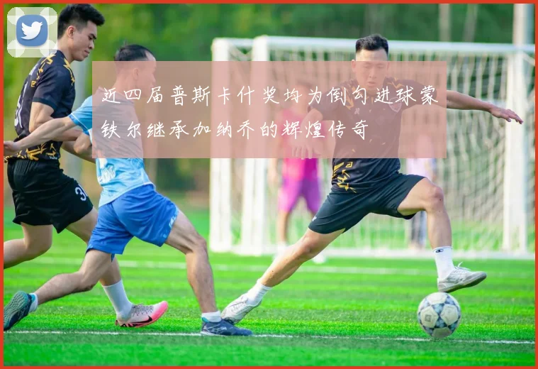 近四届普斯卡什奖均为倒勾进球蒙铁尔继承加纳乔的辉煌传奇