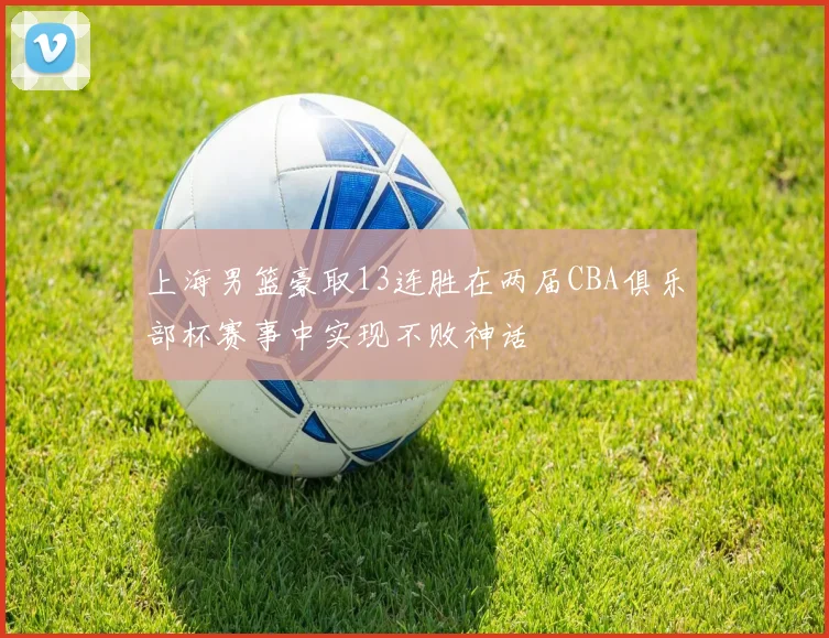 上海男篮豪取13连胜在两届CBA俱乐部杯赛事中实现不败神话