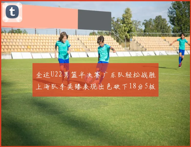 全运U22男篮半决赛广东队轻松战胜上海队李奕臻表现出色砍下18分5板2助