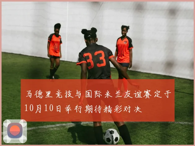 马德里竞技与国际米兰友谊赛定于10月10日举行期待精彩对决