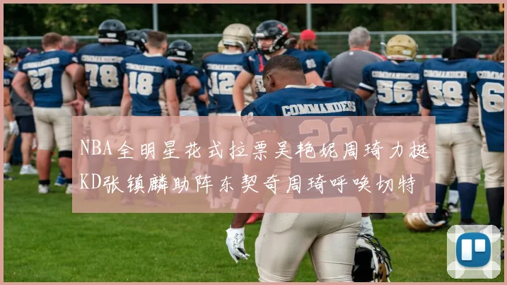 NBA全明星花式拉票吴艳妮周琦力挺KD张镇麟助阵东契奇周琦呼唤切特共襄盛举