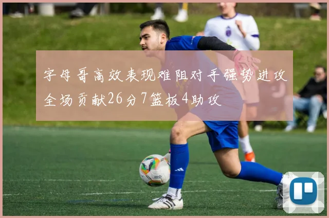 字母哥高效表现难阻对手强势进攻全场贡献26分7篮板4助攻
