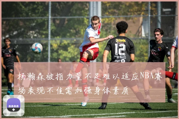 杨瀚森被指力量不足难以适应NBA赛场表现不佳需加强身体素质