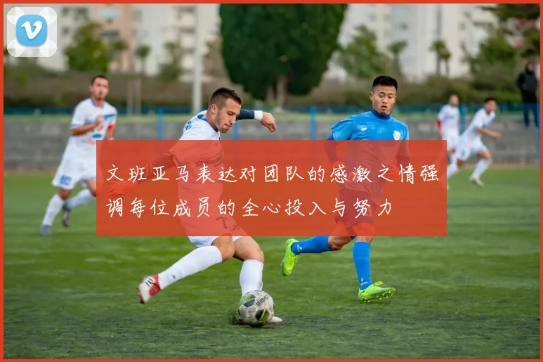 文班亚马表达对团队的感激之情强调每位成员的全心投入与努力