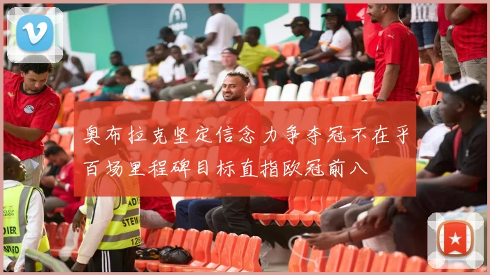 奥布拉克坚定信念力争夺冠不在乎百场里程碑目标直指欧冠前八