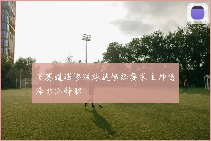 马赛遭遇惨败球迷愤怒要求主帅德泽尔比辞职