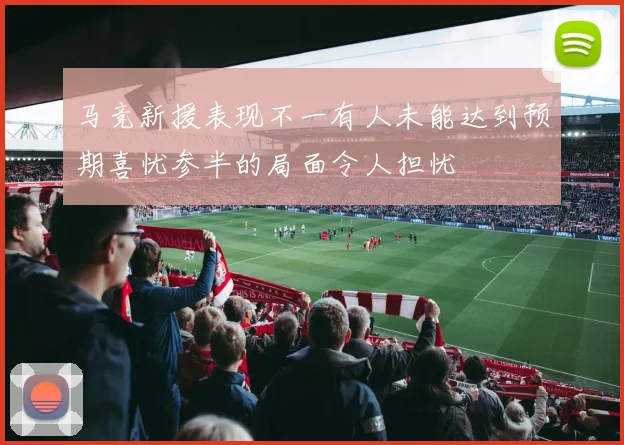 马竞新援表现不一有人未能达到预期喜忧参半的局面令人担忧