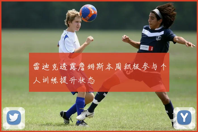 雷迪克透露詹姆斯本周积极参与个人训练提升状态