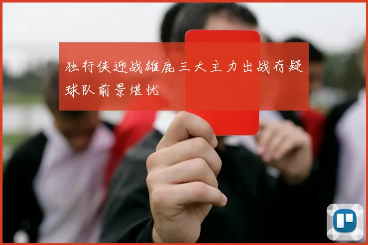 独行侠迎战雄鹿三大主力出战存疑球队前景堪忧