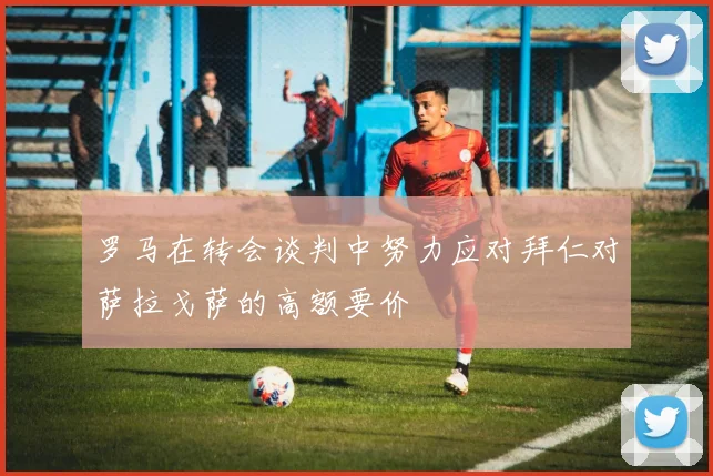 罗马在转会谈判中努力应对拜仁对萨拉戈萨的高额要价