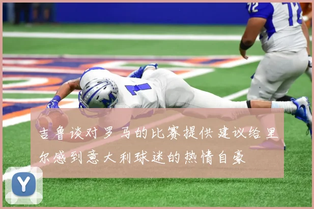 吉鲁谈对罗马的比赛提供建议给里尔感到意大利球迷的热情自豪