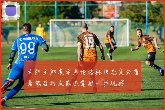 太阳主帅表示杰伦格林状态良好首秀能否对灰熊还需进一步观察