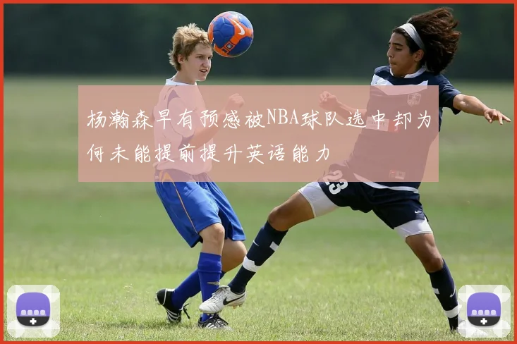 杨瀚森早有预感被NBA球队选中却为何未能提前提升英语能力