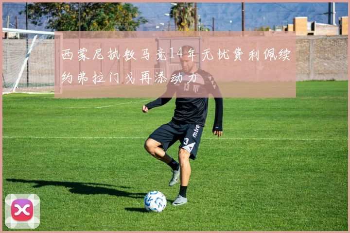 西蒙尼执教马竞14年无忧费利佩续约弗拉门戈再添动力