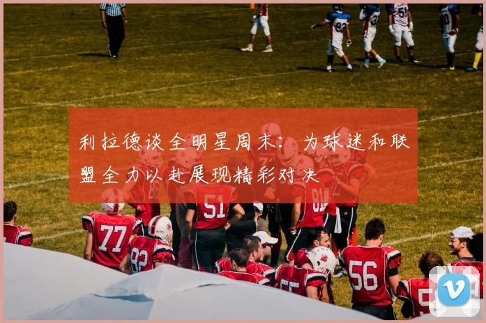 利拉德谈全明星周末：为球迷和联盟全力以赴展现精彩对决